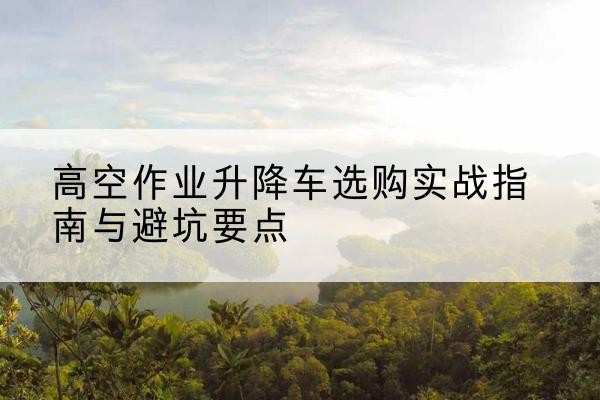 东区升降车怎么选-高空作业升降车选购实战指南与避坑要点