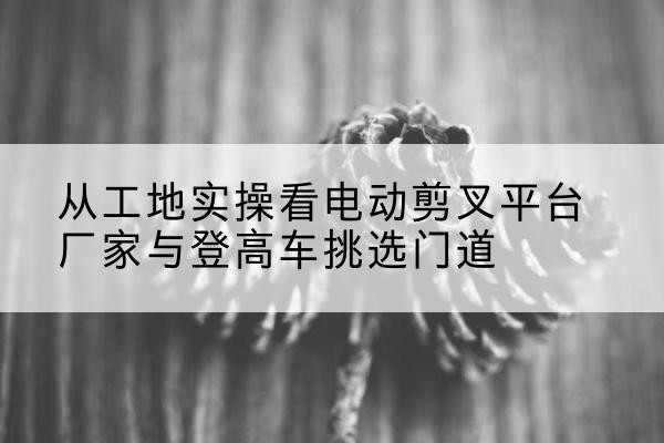 东区电动剪叉升降平台厂家-从工地实操看电动剪叉平台厂家与登高车挑选门道