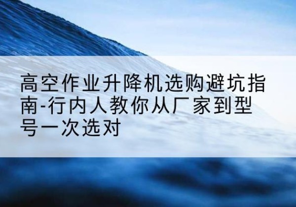 东区升降平台厂家-高空作业升降机选购避坑指南-行内人教你从厂家到型号一次选对