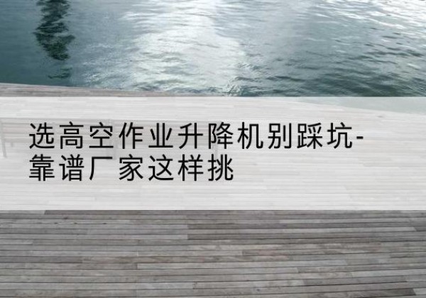 东区剪叉式升降机厂家-选高空作业升降机别踩坑-靠谱厂家这样挑