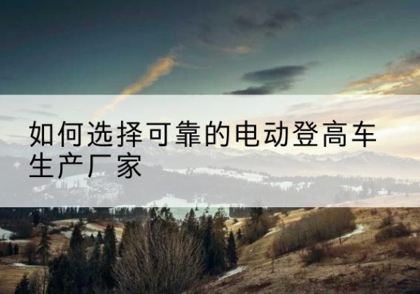 东区电动登高车厂家-如何选择可靠的电动登高车生产厂家
