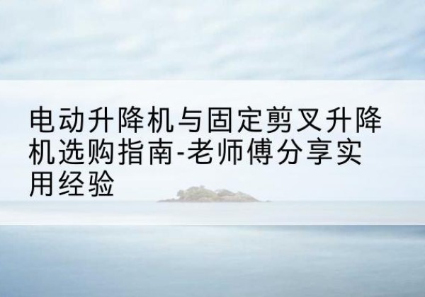 东区电动升降机怎么选-电动升降机与固定剪叉升降机选购指南-老师傅分享实用经验