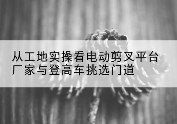 东区电动剪叉升降平台厂家-从工地实操看电动剪叉平台厂家与登高车挑选门道